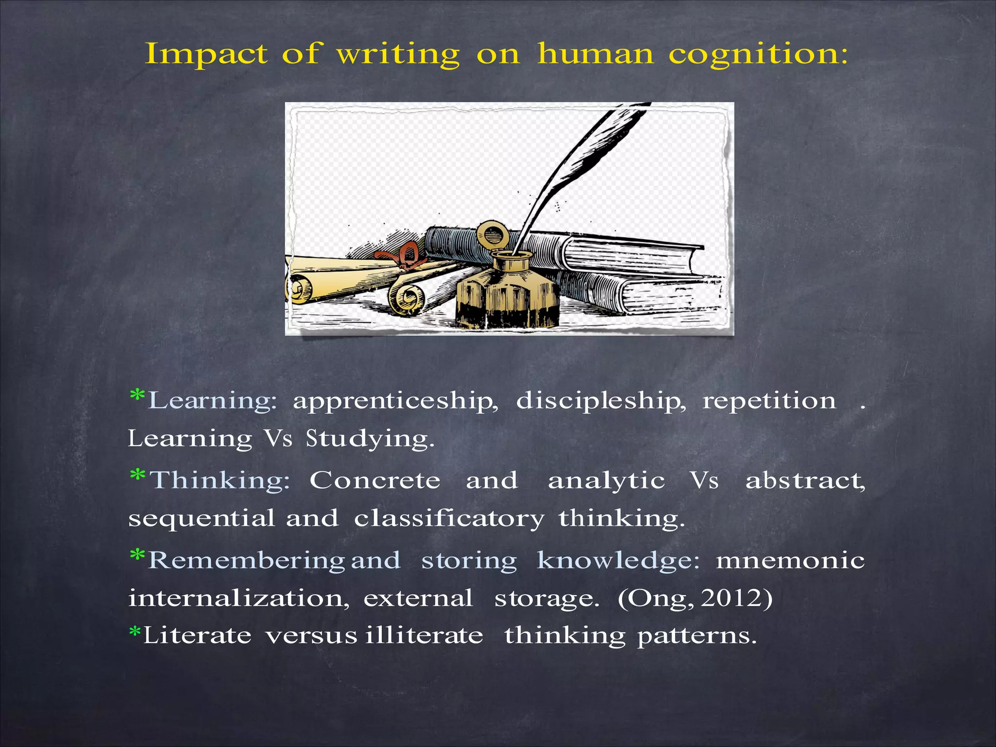 Impact of writing on human cognition:
*Learning: apprenticeship, discipleship, repetition .
Learning Vs Studying.
*Thinking: Concrete and analytic Vs abstract,
sequential and classificatory thinking.
*Remembering and storing knowledge: mnemonic
internalization, external storage. (Ong, 2012)
*Literate versus illiterate thinking patterns.
 