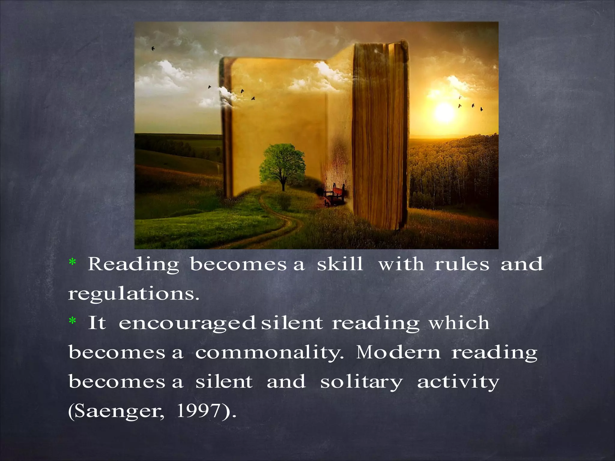 * Reading becomes a skill with rules and
regulations.
* It encouraged silent reading which
becomes a commonality. Modern reading
becomes a silent and solitary activity
(Saenger, 1997).
 