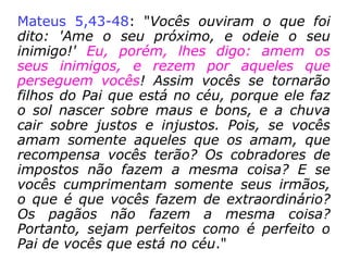 Mateus 22,34-40: “Os fariseus ouviram
dizer que Jesus tinha feito os saduceus se
calarem. Então eles se reuniram em grupo, e
um deles perguntou a Jesus para o tentar:
'Mestre, qual é o maior mandamento da Lei?'
Jesus respondeu: 'Ame ao Senhor seu Deus
com todo o seu coração, com toda a sua
alma, e com todo o seu entendimento. Esse
é o maior e o primeiro mandamento. O
segundo é semelhante a esse: Ame ao seu
próximo como a si mesmo. Toda a Lei e os
Profetas dependem desses dois mandamen-
tos'”.
 