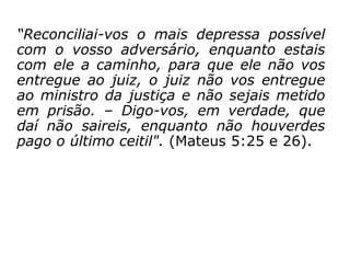 “Reconciliai-vos o mais depressa possível
com o vosso adversário, enquanto estais
com ele a caminho, para que ele não vos
entregue ao juiz, o juiz não vos entregue ao
ministro da justiça e não sejais metido em
prisão. – Digo-vos, em verdade, que daí não
saireis, enquanto não houverdes pago o
último ceitil." (Mateus 5:25 e 26).
 