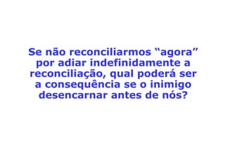 Mateus 5,43-48: "Vocês ouviram o que foi
dito: 'Ame o seu próximo, e odeie o seu
inimigo!' Eu, porém, lhes digo: amem os
seus inimigos, e rezem por aqueles que
perseguem vocês! Assim vocês se tornarão
filhos do Pai que está no céu, porque ele faz
o sol nascer sobre maus e bons, e a chuva
cair sobre justos e injustos. Pois, se vocês
amam somente aqueles que os amam, que
recompensa vocês terão? Os cobradores de
impostos não fazem a mesma coisa? E se
vocês cumprimentam somente seus irmãos,
o que é que vocês fazem de extraordinário?
Os pagãos não fazem a mesma coisa?
Portanto, sejam perfeitos como é perfeito o
Pai de vocês que está no céu."
 