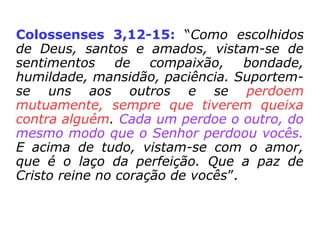 Mateus 6,14-15: “De fato, se vocês
perdoarem aos homens os males que eles
fizeram, o Pai de vocês que está no céu
também perdoará a vocês. Mas, se vocês
não perdoarem aos homens, o Pai de vocês
também não perdoará os males que vocês
tiverem feito”.
 