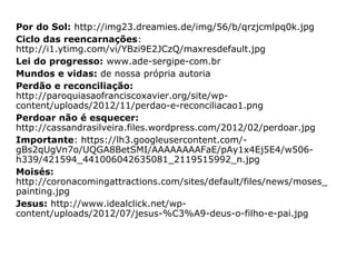 Mateus 18,15.21-22: “Se contra vós
pecou vosso irmão, ide fazer-lhe sentir a
falta em particular, a sós com ele; se vos
atender, tereis ganho o vosso irmão. Então,
aproximando-se dele, disse-lhe Pedro:
"Senhor, quantas vezes perdoarei a meu
irmão, quando houver pecado contra mim?
Até sete vezes?" Respondeu-lhe Jesus:
“Não vos digo que perdoeis até sete vezes,
mas até setenta vezes sete vezes”.
 