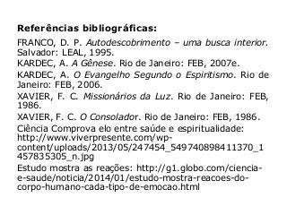 Referências bibliográficas:
FRANCO, D. P. Autodescobrimento – uma busca interior.
Salvador: LEAL, 1995.
KARDEC, A. A Gênese. Rio de Janeiro: FEB, 2007e.
KARDEC, A. O Evangelho Segundo o Espiritismo. Rio de
Janeiro: FEB, 2006.
XAVIER, F. C. Missionários da Luz. Rio de Janeiro: FEB,
1986.
XAVIER, F. C. O Consolador. Rio de Janeiro: FEB, 1986.
Ciência Comprova elo entre saúde e espiritualidade:
http://www.viverpresente.com/wp-
content/uploads/2013/05/247454_549740898411370_1
457835305_n.jpg
Estudo mostra as reações: http://g1.globo.com/ciencia-
e-saude/noticia/2014/01/estudo-mostra-reacoes-do-
corpo-humano-cada-tipo-de-emocao.html
 