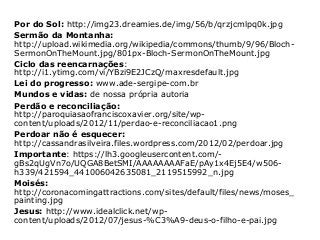 Por do Sol: http://img23.dreamies.de/img/56/b/qrzjcmlpq0k.jpg
Sermão da Montanha:
http://upload.wikimedia.org/wikipedia/commons/thumb/9/96/Bloch-
SermonOnTheMount.jpg/801px-Bloch-SermonOnTheMount.jpg
Ciclo das reencarnações:
http://i1.ytimg.com/vi/YBzi9E2JCzQ/maxresdefault.jpg
Lei do progresso: www.ade-sergipe-com.br
Mundos e vidas: de nossa própria autoria
Perdão e reconciliação:
http://paroquiasaofranciscoxavier.org/site/wp-
content/uploads/2012/11/perdao-e-reconciliacao1.png
Perdoar não é esquecer:
http://cassandrasilveira.files.wordpress.com/2012/02/perdoar.jpg
Importante: https://lh3.googleusercontent.com/-
gBs2qUgVn7o/UQGA8BetSMI/AAAAAAAAFaE/pAy1x4Ej5E4/w506-
h339/421594_441006042635081_2119515992_n.jpg
Moisés:
http://coronacomingattractions.com/sites/default/files/news/moses_
painting.jpg
Jesus: http://www.idealclick.net/wp-
content/uploads/2012/07/jesus-%C3%A9-deus-o-filho-e-pai.jpg
 