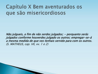 Não julgueis, a fim de não serdes julgados; - porquanto serás
julgados conforme houverdes julgado os outros; empregar-se-á
a mesma medida de que vos tenhais servido para com os outros.
(S. MATHEUS, cap. VII, vv. 1 e 2)
 