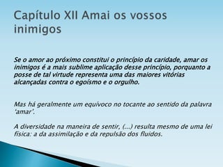 Se o amor ao próximo constitui o princípio da caridade, amar os
inimigos é a mais sublime aplicação desse princípio, porquanto a
posse de tal virtude representa uma das maiores vitórias
alcançadas contra o egoísmo e o orgulho.
Mas há geralmente um equívoco no tocante ao sentido da palavra
‘amar’.
A diversidade na maneira de sentir, (...) resulta mesmo de uma lei
física: a da assimilação e da repulsão dos fluidos.
 