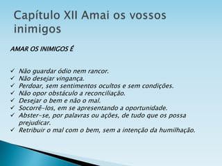AMAR OS INIMIGOS É
 Não guardar ódio nem rancor.
 Não desejar vingança.
 Perdoar, sem sentimentos ocultos e sem condições.
 Não opor obstáculo a reconciliação.
 Desejar o bem e não o mal.
 Socorrê-los, em se apresentando a oportunidade.
 Abster-se, por palavras ou ações, de tudo que os possa
prejudicar.
 Retribuir o mal com o bem, sem a intenção da humilhação.
 
