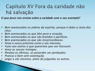 O que Jesus nos ensina sobre a caridade com o seu exemplo?
 Bem aventurados os pobres de espírito, porque é deles o reino dos
céus.
 Bem aventurados os que têm puro o coração.
 Bem aventurados os que são brandos e pacíficos.
 Bem aventurados os que são misericordiosos.
 Amai o vosso próximo como a vós mesmos.
 Fazei aos outros o que quereríeis que vos fizessem.
 Amai os vossos inimigos.
 Perdoai as ofensas, se quiserdes ser perdoados.
 Praticai o bem sem ostentação.
 Julgai a vós mesmos, antes de julgardes os outros.
 