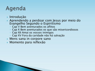  Introdução
 Aprendendo a perdoar com Jesus por meio do
Evangelho Segundo o Espiritismo
◦ Cap V Bem aventurados os aflitos
◦ Cap X Bem aventurados os que são misericordiosos
◦ Cap XII Amai os vossos inimigos
◦ Cap XV Fora da caridade não há salvação
 Mens sana in corpore sano
 Momento para reflexão
 