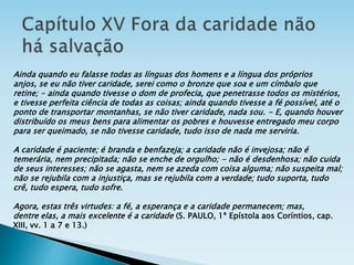 Ainda quando eu falasse todas as línguas dos homens e a língua dos próprios
anjos, se eu não tiver caridade, serei como o bronze que soa e um címbalo que
retine; - ainda quando tivesse o dom de profecia, que penetrasse todos os mistérios,
e tivesse perfeita ciência de todas as coisas; ainda quando tivesse a fé possível, até o
ponto de transportar montanhas, se não tiver caridade, nada sou. - E, quando houver
distribuído os meus bens para alimentar os pobres e houvesse entregado meu corpo
para ser queimado, se não tivesse caridade, tudo isso de nada me serviria.
A caridade é paciente; é branda e benfazeja; a caridade não é invejosa; não é
temerária, nem precipitada; não se enche de orgulho; - não é desdenhosa; não cuida
de seus interesses; não se agasta, nem se azeda com coisa alguma; não suspeita mal;
não se rejubila com a injustiça, mas se rejubila com a verdade; tudo suporta, tudo
crê, tudo espera, tudo sofre.
Agora, estas três virtudes: a fé, a esperança e a caridade permanecem; mas,
dentre elas, a mais excelente é a caridade (S. PAULO, 1ª Epístola aos Coríntios, cap.
XIII, vv. 1 a 7 e 13.)
 