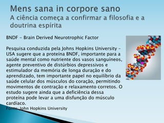 BNDF - Brain Derived Neurotrophic Factor
Pesquisa conduzida pela Johns Hopkins University –
USA sugere que a proteína BNDF, importante para a
saúde mental como nutriente dos vasos sanguíneos,
agente preventivo de distúrbios depressivos e
estimulador da memória de longa duração e do
aprendizado, tem importante papel no equilíbrio da
saúde celular dos músculos do coração, permitindo
movimentos de contração e relaxamento corretos. O
estudo sugere ainda que a deficiência dessa
proteína pode levar a uma disfunção do músculo
cardíaco.
Fonte: John Hopkins University
 