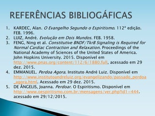 1. KARDEC, Alan. O Evangelho Segundo o Espiritismo. 112ª edição.
FEB. 1996.
2. LUIZ, André. Evolução em Dois Mundos. FEB. 1958.
3. FENG, Ning et al. Constitutive BNDF/TkrB Signaling is Required for
Normal Cardiac Contraction and Relaxation. Proceedings of the
National Academy of Sciences of the United States of America.
John Hopkins University. 2015. Disponível em
http://www.pnas.org/content/112/6/1880.full, acessado em 29
dez. 2015.
4. EMMANUEL. Perdoa Agora. Instituto André Luiz. Disponível em
http://www.institutoandreluiz.org/evangelizando/passado_perdoa
_agora.html. Acessado em 29 dez. 2015.
5. DE ÂNGELIS, Joanna. Perdoar. O Espiritismo. Disponível em
http://www.oespiritismo.com.br/mensagens/ver.php?id1=444.
acessado em 29/12/2015.
 