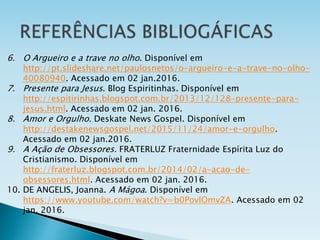 6. O Argueiro e a trave no olho. Disponível em
http://pt.slideshare.net/paulosnetos/o-argueiro-e-a-trave-no-olho-
40080940. Acessado em 02 jan.2016.
7. Presente para Jesus. Blog Espiritinhas. Disponível em
http://espitirinhas.blogspot.com.br/2013/12/128-presente-para-
jesus.html. Acessado em 02 jan. 2016.
8. Amor e Orgulho. Deskate News Gospel. Disponível em
http://destakenewsgospel.net/2015/11/24/amor-e-orgulho.
Acessado em 02 jan.2016.
9. A Ação de Obsessores. FRATERLUZ Fraternidade Espírita Luz do
Cristianismo. Disponível em
http://fraterluz.blogspot.com.br/2014/02/a-acao-de-
obsessores.html. Acessado em 02 jan. 2016.
10. DE ANGELIS, Joanna. A Mágoa. Disponível em
https://www.youtube.com/watch?v=b0PovlOmvZA. Acessado em 02
jan. 2016.
 