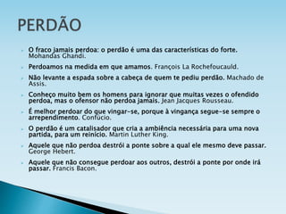  O fraco jamais perdoa: o perdão é uma das características do forte.
Mohandas Ghandi.
 Perdoamos na medida em que amamos. François La Rochefoucauld.
 Não levante a espada sobre a cabeça de quem te pediu perdão. Machado de
Assis.
 Conheço muito bem os homens para ignorar que muitas vezes o ofendido
perdoa, mas o ofensor não perdoa jamais. Jean Jacques Rousseau.
 É melhor perdoar do que vingar-se, porque à vingança segue-se sempre o
arrependimento. Confúcio.
 O perdão é um catalisador que cria a ambiência necessária para uma nova
partida, para um reinício. Martin Luther King.
 Aquele que não perdoa destrói a ponte sobre a qual ele mesmo deve passar.
George Hebert.
 Aquele que não consegue perdoar aos outros, destrói a ponte por onde irá
passar. Francis Bacon.
 