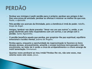  Perdoar aos inimigos é pedir perdão para si próprio; perdoar aos amigos é dar-
lhes uma prova de amizade; perdoar as ofensas é mostrar-se melhor do que eras.
Paulo, o apóstolo
 Pelo perdão vos acercais da Divindade, pois a clemência é irmã do poder. Adolfo,
bispo de Argel.
 Amigos, lembrai-vos deste preceito: “Amai-vos uns aos outros” e, então, a um
golpe desferido pelo ódio respondereis com um sorriso, e ao ultraje com o
perdão. Santo Agostinho.
 O perdão beneficia aquele que perdoa, por propiciar-lhe paz espiritual, equilíbrio
emocional e lucidez mental. Joanna de Ângelis.
 Perdoa agora, enquanto a oportunidade da reaproximação te favorece os bons
desejos porque, provavelmente, amanhã, o ensejo luminoso terá passado e não
encontrarás, ao redor de ti senão a cinza do arrependimento e o choro amargo da
inútil lamentação. Emmanuel.
 Quantas vezes perdoarei ao meu irmão? Perdoa-lhe-eis, não sete vezes, mas
setenta vezes sete vezes. Jesus.
 