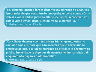 “Se, portanto, quando fordes depor vossa oferenda no altar, vos
lembrardes de que vosso irmão tem qualquer coisa contra vós, -
deixai a vossa dádiva junto ao altar e ide, antes, reconciliar-vos
com o vosso irmão; depois, então, voltai a oferecê-la. -”
S. Matheus, cap. V, vv. 23 e 24.
“Concilia-te depressa com teu adversário, enquanto estás no
caminho com ele, para que não aconteça que o adversário te
entregue ao juiz, e o juiz te entregue ao oficial, e te encerrem na
prisão. Em verdade te digo que de maneira nenhuma sairás dali
enquanto não pagares o último ceitil.”
S. Matheus, cap. V, vv. 25 e 26.
 