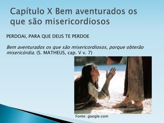 PERDOAI, PARA QUE DEUS TE PERDOE
Bem aventurados os que são misericordiosos, porque obterão
misericórdia. (S. MATHEUS, cap. V v. 7)
Fonte: google.com
 