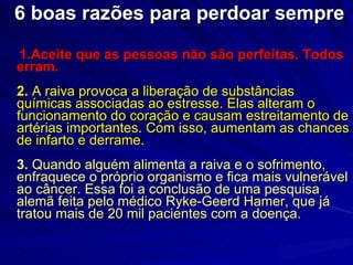 6 boas razões para perdoar sempre 1.Aceite que as pessoas não são perfeitas. Todos erram.  2.  A raiva provoca a liberação de substâncias químicas associadas ao estresse. Elas alteram o funcionamento do coração e causam estreitamento de artérias importantes. Com isso, aumentam as chances de infarto e derrame. 3.  Quando alguém alimenta a raiva e o sofrimento, enfraquece o próprio organismo e fica mais vulnerável ao câncer. Essa foi a conclusão de uma pesquisa alemã feita pelo médico Ryke-Geerd Hamer, que já tratou mais de 20 mil pacientes com a doença. 