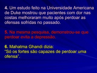4.  Um estudo feito na Universidade Americana de Duke mostrou que pacientes com dor nas costas melhoraram muito após perdoar as ofensas sofridas no passado. 5.  Na mesma pesquisa, demonstrou-se que perdoar evita a depressão. 6.  Mahatma Ghandi dizia:  “Só os fortes são capazes de perdoar uma ofensa”. 