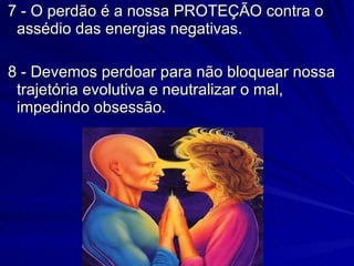 7 - O perdão é a nossa PROTEÇÃO contra o assédio das energias negativas. 8 - Devemos perdoar para não bloquear nossa trajetória evolutiva e neutralizar o mal, impedindo obsessão.  