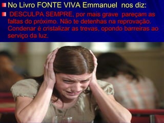 No Livro FONTE VIVA Emmanuel  nos diz: DESCULPA SEMPRE, por mais grave  pareçam as faltas do próximo. Não te detenhas na reprovação. Condenar é cristalizar as trevas, opondo barreiras ao serviço da luz. 