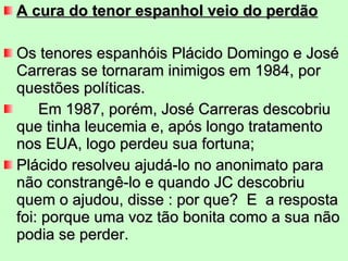 A cura do tenor espanhol veio do perdão Os tenores espanhóis Plácido Domingo e José Carreras se tornaram inimigos em 1984, por questões políticas. Em 1987, porém, José Carreras descobriu que tinha leucemia e, após longo tratamento nos EUA, logo perdeu sua fortuna;  Plácido resolveu ajudá-lo no anonimato para não constrangê-lo e quando JC descobriu quem o ajudou, disse : por que?  E  a resposta foi: porque uma voz tão bonita como a sua não podia se perder. 