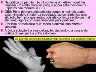Na prática do perdão não há somente um efeito moral: há também um efeito material, porque agora sabemos que os Espíritos não morrem. (ESE) OBS: Pena de morte não adianta porque o mal não acaba exterminando o infrator da sociedade, ao contrário fica uma situação bem pior que antes, pois ele continua sendo um mal elemento agora com mais liberdade para praticá-lo. Por isso Kardec dizia que” morto o animal, não morre o veneno).  A única solução é a evangelização, ajudando-o a passar da prática do mal para a prática do bem. Os Espíritos interferem em nossas vidas muito mais que podemos imaginar 