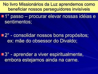 No livro Missionários da Luz aprendemos como beneficiar nossos perseguidores invisíveis 1 ° passo – procurar elevar nossas idéias e sentimentos; 2° - consolidar nossos bons propósitos;  ex: mãe do obsessor do Divaldo; 3° - aprender a viver espiritualmente, embora estejamos ainda na carne. 