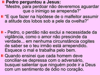Pedro perguntou a Jesus:   “Mestre, para perdoar não deveremos aguardar que o inimigo se arrependa?” “ E que fazer na hipótese de o malfeitor assumir a atitude dos lobos sob a pele da ovelha?” - Pedro, o perdão não exclui a necessidade da vigilância, como o amor não prescinde da verdade... em nenhuma circunstância cogites de saber se o teu irmão está arrependido. Esquece o mal e trabalha pelo bem.  Quando ensinei que cada homem deve conciliar-se depressa com o adversário, busquei salientar que ninguém pode ir a Deus com um sentimento de ódio no coração.  