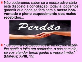 Não poderemos saber se o nosso adversário está disposto à conciliação: todavia, podemos garantir que nada se fará sem a  nossa boa-vontade e pleno esquecimento dos males recebidos... " Se contra vos pecou vosso irmão, ide fazer-lhe sentir a falta em particular, a sós com ele; se vos atender tereis ganho o vosso irmão."  (Mateus; XVIII, 15) 