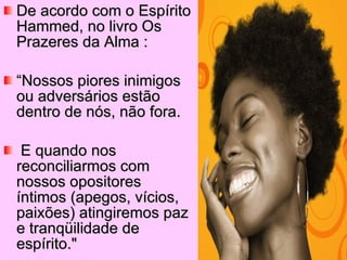 De acordo com o Espírito Hammed, no livro Os Prazeres da Alma : “ Nossos piores inimigos ou adversários estão dentro de nós, não fora. E quando nos reconciliarmos com nossos opositores íntimos (apegos, vícios, paixões) atingiremos paz e tranqüilidade de espírito." 