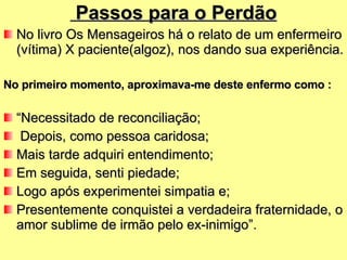 Passos para o Perdão No livro Os Mensageiros há o relato de um enfermeiro (vítima) X paciente(algoz), nos dando sua experiência. No primeiro momento, aproximava-me deste enfermo como : “ Necessitado de reconciliação; Depois, como pessoa caridosa; Mais tarde adquiri entendimento; Em seguida, senti piedade; Logo após experimentei simpatia e; Presentemente conquistei a verdadeira fraternidade, o amor sublime de irmão pelo ex-inimigo”. 