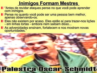 Inimigos Formam Mestres  “ Antes de revidar ataques pense no que você pode aprender com inimigos.  Pense no quanto você pode ser uma pessoa bem melhor, apenas observando-os.  Eles não existem por acaso. Eles estão aí para trazer-nos lições - em linhas tortas - embora nem saibam disso...  As adversidades ensinam, fortalecem e nos mostram novas oportunidades.” 