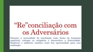 “Re”conciliação com
os Adversários
Orientar a necessidade de conciliação como forma de harmonia
espiritual, extirpar as antipatias e desenvolver a fraternidade.
Enaltecer o ambiente natalino como boa oportunidade para essa
realização.
 