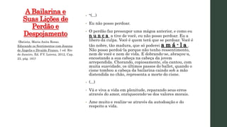 A Bailarina e
Suas Lições de
Perdão e
Despojamento
• “(...)
• Eu não posso perdoar.
• O perdão faz pressupor uma mágoa anterior, e como eu
n u n c a a tive de você, eu não posso perdoar. Eu a
libero da culpa. Você é quem terá que se perdoar. Você é
tão nobre, tão madura, que só poderei a m á - l a .
Não posso perdoá-la porque não tenho ressentimento,
nem de você e nem de vida. E dobrando-se, abraçou-a,
encostando a sua cabeça na cabeça da jovem
arrependida. Chorando, copiosamente, ela cantou, com
muita suavidade, os últimos passos do ballet, quando o
cisne tombou a cabeça da bailarina caindo sob a mão
distendida no chão, representa a morte do cisne.
• (...)
• Vá e viva a vida em plenitude, reparando seus erros
através do amor, enriquecendo-se dos valores morais.
• Ame muito e realize-se através da autodoação e do
respeito a vida.
(Batista, Maria Anita Rosas.
Educando os Sentimentos com Joanna
de Ângelis e Divaldo Franco. 1 ed. Rio
de Janeiro, Ed. F.V. Lorenz, 2012, Cap.
23, pág. 161)
 