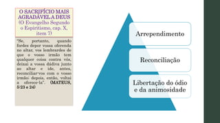 O SACRIFÍCIO MAIS
AGRADÁVELA DEUS
(O Evangelho Segundo
o Espiritismo, cap. X,
item 7) Arrependimento
Reconciliação
Libertação do ódio
e da animosidade
“Se, portanto, quando
fordes depor vossa oferenda
no altar, vos lembrardes de
que o vosso irmão tem
qualquer coisa contra vós,
deixai a vossa dádiva junto
ao altar e ide, antes,
reconciliar-vos com o vosso
irmão; depois, então, voltai
a oferece-la”. (MATEUS,
5:23 e 24)
 