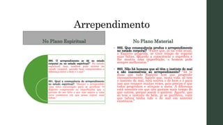 Arrependimento
No Plano Espiritual
990. O arrependimento se dá no estado
corporal ou no estado espiritual?“ No estado
espiritual; mas, também pode ocorrer no
estado corporal, quando bem compreendeis a
diferença entre o bem e o mal.”
991. Qual a consequência do arrependimento
no estado espiritual? “Desejar o arrependido
uma nova encarnação para se purificar. O
Espírito compreende as imperfeições que o
privam de ser feliz e por isso aspira a uma
nova existência em que possa expiar suas
faltas.”
No Plano Material
• 992. Que consequência produz o arrependimento
no estado corporal? “Fazer que, já na vida atual,
o Espírito progrida, se tiver tempo de reparar
suas faltas. Quando a consciência o exprobra e
lhe mostra uma imperfeição, o homem pode
sempre melhorarse.”
• 993. Não há homens que só têm o instinto do mal
e são inacessíveis ao arrependimento? “Já te
disse que todo Espírito tem que progredir
incessantemente. Aquele que, nesta vida, só tem
o instinto do mal, terá noutra o do bem e é para
isso que renasce muitas vezes, pois preciso é que
todos progridam e atinjam a meta. A diferença
está somente em que uns gastam mais tempo do
que outros, porque assim o querem. Aquele, que
só tem o instinto do bem, já se purificou, visto
que talvez tenha tido o do mal em anterior
existência.”
 