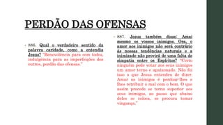 PERDÃO DAS OFENSAS
• 886. Qual o verdadeiro sentido da
palavra caridade, como a entendia
Jesus? “Benevolência para com todos,
indulgência para as imperfeições dos
outros, perdão das ofensas.”
• 887. Jesus também disse: Amai
mesmo os vossos inimigos. Ora, o
amor aos inimigos não será contrário
às nossas tendências naturais e a
inimizade não provirá de uma falta de
simpatia entre os Espíritos? “Certo
ninguém pode votar aos seus inimigos
um amor terno e apaixonado. Não foi
isso o que Jesus entendeu de dizer.
Amar os inimigos é perdoar-lhes e
lhes retribuir o mal com o bem. O que
assim procede se torna superior aos
seus inimigos, ao passo que abaixo
deles se coloca, se procura tomar
vingança.”
 