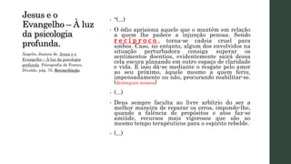 Jesus e o
Evangelho – À luz
da psicologia
profunda.
• “(...)
• O ódio aprisiona aquele que o mantém em relação
a quem lhe padece a injunção penosa. Sendo
r e c í p r o c o , torna-se cadeia cruel para
ambos. Caso, no entanto, algum dos envolvidos na
situação perturbadora consiga superar os
sentimentos doentios, evidentemente sairá dessa
cela escura planando em outro espaço de claridade
e vida. E isso dá-se mediante o resgate pelo amor
ao seu próximo, àquele mesmo a quem feriu,
impensadamente ou não, procurando reabilitar-se.
(destaques nossos)
• (...)
• Deus sempre faculta ao livre arbítrio do ser a
melhor maneira de reparar os erros, impondo-lhe,
quando a falência de propósitos e atos faz-se
amiúde, recursos mais vigorosos que são ao
mesmo tempo terapêuticos para o espírito rebelde.
• (...)
Ângelis, Joanna de. Jesus e o
Evangelho – À luz da psicologia
profunda. Psicografia de Franco,
Divaldo, pág. 75, Reconciliação.
 