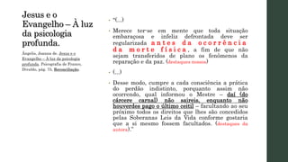 Jesus e o
Evangelho – À luz
da psicologia
profunda.
• “(...)
• Merece ter-se em mente que toda situação
embaraçosa e infeliz defrontada deve ser
regularizada a n t e s d a o c o r r ê n c i a
d a m o r t e f í s i c a , a fim de que não
sejam transferidos de plano os fenômenos da
reparação e da paz. (destaques nossos)
• (...)
• Desse modo, cumpre a cada consciência a prática
do perdão indistinto, porquanto assim não
ocorrendo, qual informou o Mestre – daí (do
cárcere carnal) não saireis, enquanto não
houverdes pago o último ceitil – facultando ao seu
próximo todos os direitos que lhes são concedidos
pelas Soberanas Leis da Vida conforme gostaria
que a si mesmo fossem facultados. (destaques da
autora).”
Ângelis, Joanna de. Jesus e o
Evangelho – À luz da psicologia
profunda. Psicografia de Franco,
Divaldo, pág. 75, Reconciliação.
 