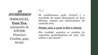 SE
SOUBÉSSEMOS
• “(...)
• Se soubéssemos quão terrível é o
resultado do nosso desrespeito às Leis
Divinas, jamais nos afastaríamos do
caminho reto.
• Perdoa, pois, a quem te fere e calunia.
• Em verdade, quantos se rendem às
sugestões perturbadoras do mal, não
sabem o que fazem”.
(EMMANUEL.
Fonte Viva,
psicografia de
XAVIER,
Francisco
Cândido, págs.
93-94).
 