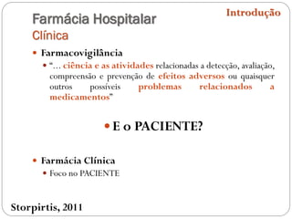 Farmácia Hospitalar
Clínica
 Farmacovigilância
 “... ciência e as atividades relacionadas a detecção, avaliação,
compreensão e prevenção de efeitos adversos ou quaisquer
outros possíveis problemas relacionados a
medicamentos”
 E o PACIENTE?
 Farmácia Clínica
 Foco no PACIENTE
Introdução
Storpirtis, 2011
 