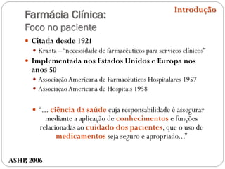 Farmácia Clínica:
Foco no paciente
 Citada desde 1921
 Krantz – “necessidade de farmacêuticos para serviços clínicos”
 Implementada nos Estados Unidos e Europa nos
anos 50
 AssociaçãoAmericana de Farmacêuticos Hospitalares 1957
 AssociaçãoAmericana de Hospitais 1958
 “... ciência da saúde cuja responsabilidade é assegurar
mediante a aplicação de conhecimentos e funções
relacionadas ao cuidado dos pacientes, que o uso de
medicamentos seja seguro e apropriado...”
Introdução
ASHP, 2006
 