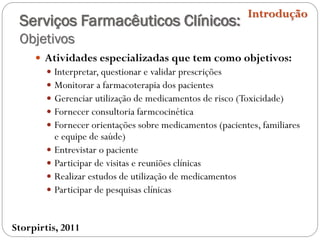 Serviços Farmacêuticos Clínicos:
Objetivos
 Atividades especializadas que tem como objetivos:
 Interpretar, questionar e validar prescrições
 Monitorar a farmacoterapia dos pacientes
 Gerenciar utilização de medicamentos de risco (Toxicidade)
 Fornecer consultoria farmcocinética
 Fornecer orientações sobre medicamentos (pacientes, familiares
e equipe de saúde)
 Entrevistar o paciente
 Participar de visitas e reuniões clínicas
 Realizar estudos de utilização de medicamentos
 Participar de pesquisas clínicas
Introdução
Storpirtis, 2011
 