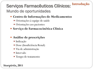 Serviços Farmacêuticos Clínicos:
Mundo de oportunidades
 Centro de Informações de Medicamentos
 Orientações à equipe de saúde
 Orientações aos pacientes
 Serviço de Farmacocinética Clínica
 Análise de prescrições
 Indicação
 Dose (Insuficiência Renal)
 Via de administração
 Intervalo
 Tempo de tratamento
Introdução
Storpirtis, 2011
 