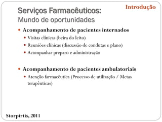 Serviços Farmacêuticos:
Mundo de oportunidades
 Acompanhamento de pacientes internados
 Visitas clínicas (beira do leito)
 Reuniões clínicas (discussão de condutas e plano)
 Acompanhar preparo e administração
 Acompanhamento de pacientes ambulatoriais
 Atenção farmacêutica (Processo de utilização / Metas
terapêuticas)
Introdução
Storpirtis, 2011
 