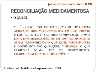 RECONCILIAÇÃO MEDICAMENTOSA
 O QUE É?
“... É O PROCESSO DE OBTENÇÃO DE UMA LISTA
ACURADA DOS MEDICAMENTOS EM USO PRÉVIO
PELOS PACIENTES, E POSTERIOR COMPARAÇÃO COM A
LISTA DOS MEDICAMENTOS EM USO NO MOMENTO
ATUAL. RECONHECENDO QUALQUER DISCREPÂNCIA
E DOCUMENTANDO QUALQUER MUDANÇA. O QUE
RESULTARÁ NUMA LISTA DE MEDICAMENTOS
COMPLETA,ACURADA E DISPONÍVEL .”
Jornada Farmacêutica UFPR
Institute of Healthcare Improvement, 2007
 