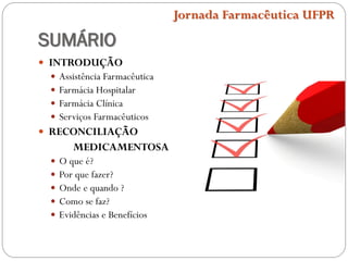 SUMÁRIO
 INTRODUÇÃO
 Assistência Farmacêutica
 Farmácia Hospitalar
 Farmácia Clínica
 Serviços Farmacêuticos
 RECONCILIAÇÃO
MEDICAMENTOSA
 O que é?
 Por que fazer?
 Onde e quando ?
 Como se faz?
 Evidências e Benefícios
Jornada Farmacêutica UFPR
 