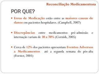 POR QUE?
 Erros de Medicação estão entre as maiores causas de
danos em pacientes hospitalares. (Campbell, 2007)
 Discrepâncias entre medicamentos pré-admissão e
internação variam de 30 a 70% (Cornish, 2005)
 Cerca de 12% dos pacientes apresentam Eventos Adversos
a Medicamentos até a segunda semana do pós-alta
(Forster, 2003)
Reconciliação Medicamentosa
 
